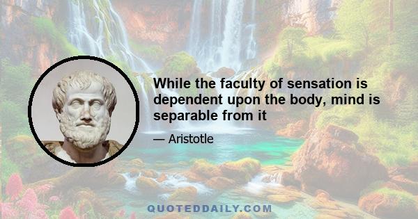 While the faculty of sensation is dependent upon the body, mind is separable from it