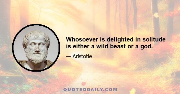 Whosoever is delighted in solitude is either a wild beast or a god.