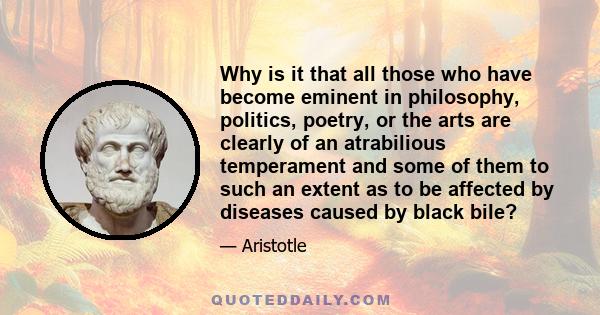 Why is it that all those who have become eminent in philosophy, politics, poetry, or the arts are clearly of an atrabilious temperament and some of them to such an extent as to be affected by diseases caused by black