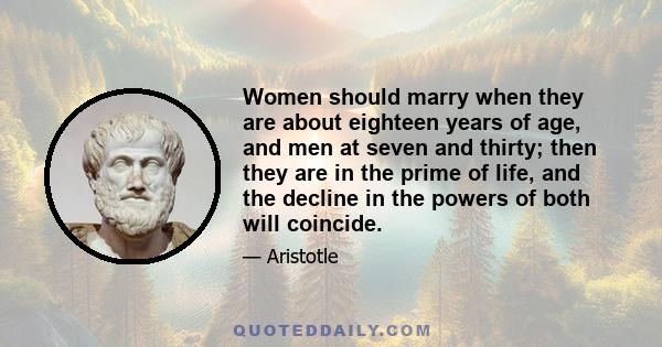 Women should marry when they are about eighteen years of age, and men at seven and thirty; then they are in the prime of life, and the decline in the powers of both will coincide.