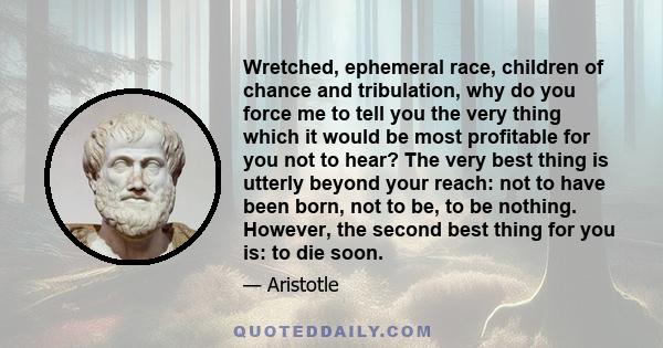 Wretched, ephemeral race, children of chance and tribulation, why do you force me to tell you the very thing which it would be most profitable for you not to hear? The very best thing is utterly beyond your reach: not