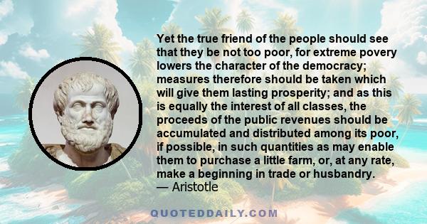 Yet the true friend of the people should see that they be not too poor, for extreme povery lowers the character of the democracy; measures therefore should be taken which will give them lasting prosperity; and as this