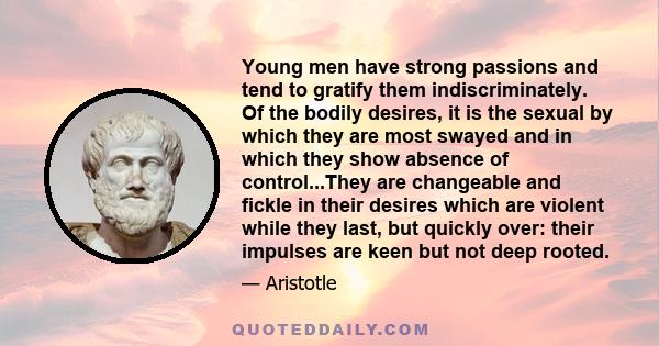 Young men have strong passions and tend to gratify them indiscriminately. Of the bodily desires, it is the sexual by which they are most swayed and in which they show absence of control...They are changeable and fickle