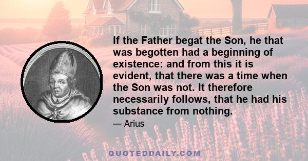 If the Father begat the Son, he that was begotten had a beginning of existence: and from this it is evident, that there was a time when the Son was not. It therefore necessarily follows, that he had his substance from