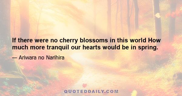 If there were no cherry blossoms in this world How much more tranquil our hearts would be in spring.