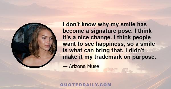 I don't know why my smile has become a signature pose. I think it's a nice change. I think people want to see happiness, so a smile is what can bring that. I didn't make it my trademark on purpose.