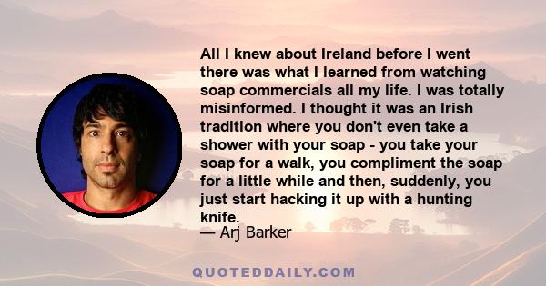 All I knew about Ireland before I went there was what I learned from watching soap commercials all my life. I was totally misinformed. I thought it was an Irish tradition where you don't even take a shower with your