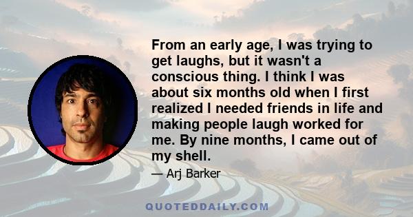 From an early age, I was trying to get laughs, but it wasn't a conscious thing. I think I was about six months old when I first realized I needed friends in life and making people laugh worked for me. By nine months, I