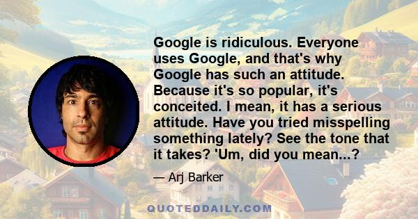 Google is ridiculous. Everyone uses Google, and that's why Google has such an attitude. Because it's so popular, it's conceited. I mean, it has a serious attitude. Have you tried misspelling something lately? See the