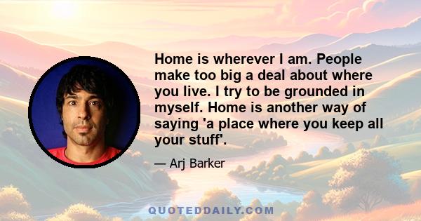 Home is wherever I am. People make too big a deal about where you live. I try to be grounded in myself. Home is another way of saying 'a place where you keep all your stuff'.