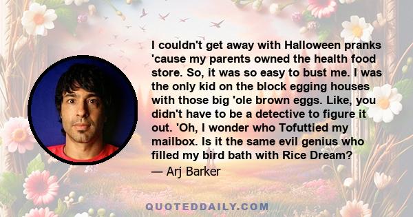 I couldn't get away with Halloween pranks 'cause my parents owned the health food store. So, it was so easy to bust me. I was the only kid on the block egging houses with those big 'ole brown eggs. Like, you didn't have 