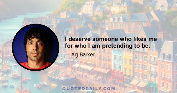 I deserve someone who likes me for who I am pretending to be.