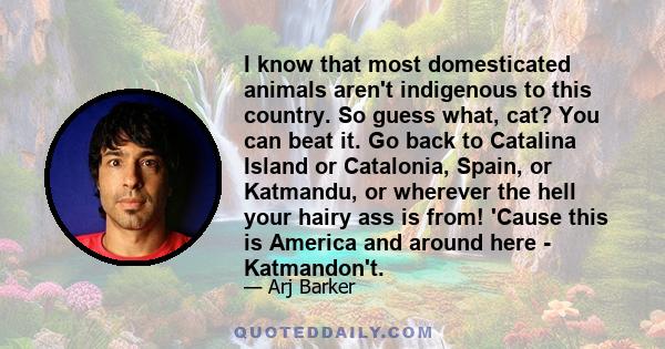 I know that most domesticated animals aren't indigenous to this country. So guess what, cat? You can beat it. Go back to Catalina Island or Catalonia, Spain, or Katmandu, or wherever the hell your hairy ass is from!