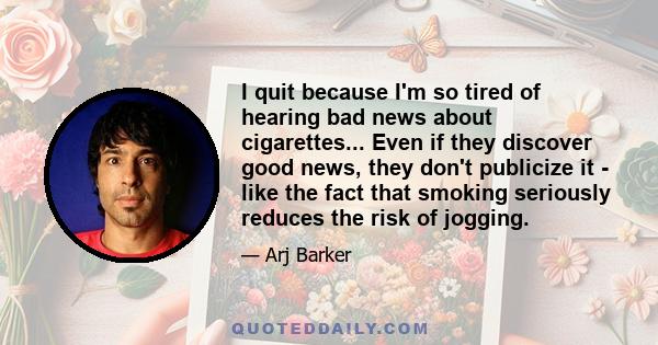 I quit because I'm so tired of hearing bad news about cigarettes... Even if they discover good news, they don't publicize it - like the fact that smoking seriously reduces the risk of jogging.