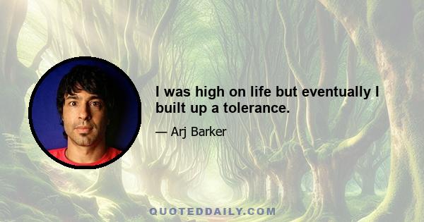 I was high on life but eventually I built up a tolerance.