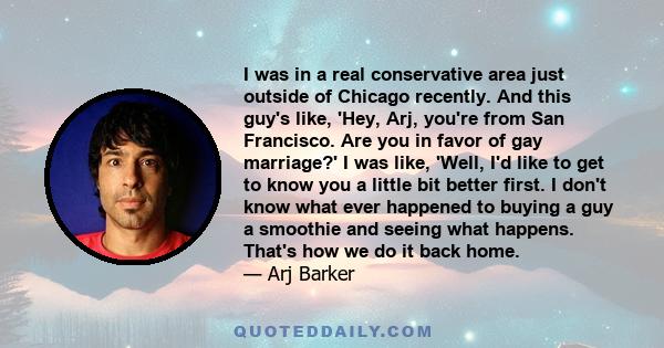 I was in a real conservative area just outside of Chicago recently. And this guy's like, 'Hey, Arj, you're from San Francisco. Are you in favor of gay marriage?' I was like, 'Well, I'd like to get to know you a little