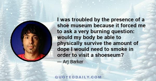 I was troubled by the presence of a shoe museum because it forced me to ask a very burning question: would my body be able to physically survive the amount of dope I would need to smoke in order to visit a shoeseum?