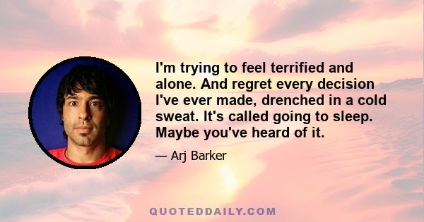 I'm trying to feel terrified and alone. And regret every decision I've ever made, drenched in a cold sweat. It's called going to sleep. Maybe you've heard of it.