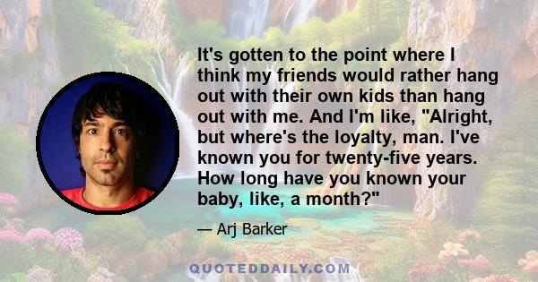 It's gotten to the point where I think my friends would rather hang out with their own kids than hang out with me. And I'm like, Alright, but where's the loyalty, man. I've known you for twenty-five years. How long have 