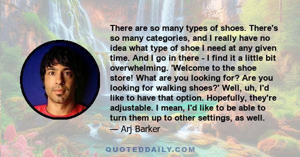 There are so many types of shoes. There's so many categories, and I really have no idea what type of shoe I need at any given time. And I go in there - I find it a little bit overwhelming. 'Welcome to the shoe store!