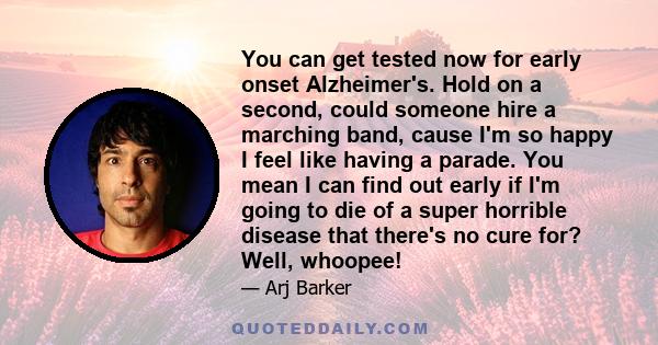 You can get tested now for early onset Alzheimer's. Hold on a second, could someone hire a marching band, cause I'm so happy I feel like having a parade. You mean I can find out early if I'm going to die of a super