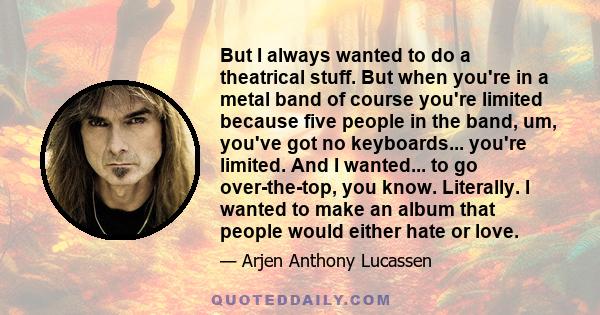 But I always wanted to do a theatrical stuff. But when you're in a metal band of course you're limited because five people in the band, um, you've got no keyboards... you're limited. And I wanted... to go over-the-top,