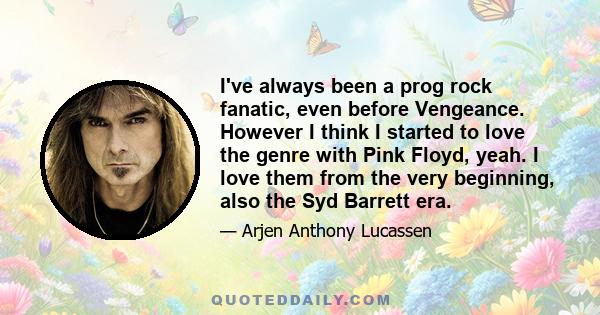 I've always been a prog rock fanatic, even before Vengeance. However I think I started to love the genre with Pink Floyd, yeah. I love them from the very beginning, also the Syd Barrett era.