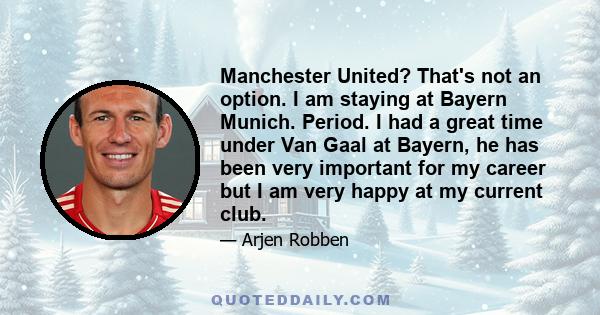 Manchester United? That's not an option. I am staying at Bayern Munich. Period. I had a great time under Van Gaal at Bayern, he has been very important for my career but I am very happy at my current club.