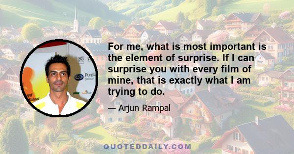 For me, what is most important is the element of surprise. If I can surprise you with every film of mine, that is exactly what I am trying to do.