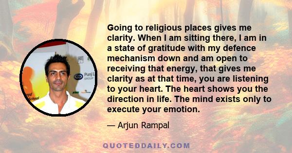 Going to religious places gives me clarity. When I am sitting there, I am in a state of gratitude with my defence mechanism down and am open to receiving that energy, that gives me clarity as at that time, you are