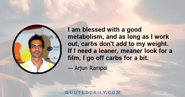 I am blessed with a good metabolism, and as long as I work out, carbs don't add to my weight. If I need a leaner, meaner look for a film, I go off carbs for a bit.