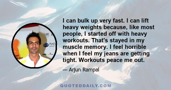 I can bulk up very fast. I can lift heavy weights because, like most people, I started off with heavy workouts. That's stayed in my muscle memory. I feel horrible when I feel my jeans are getting tight. Workouts peace