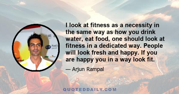 I look at fitness as a necessity in the same way as how you drink water, eat food, one should look at fitness in a dedicated way. People will look fresh and happy. If you are happy you in a way look fit.