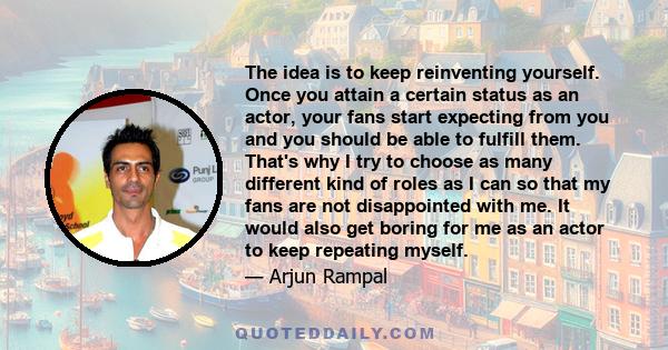 The idea is to keep reinventing yourself. Once you attain a certain status as an actor, your fans start expecting from you and you should be able to fulfill them. That's why I try to choose as many different kind of