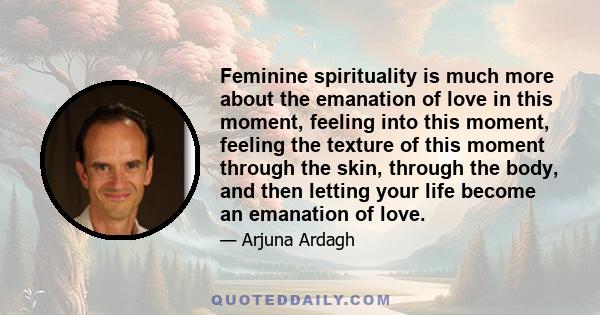 Feminine spirituality is much more about the emanation of love in this moment, feeling into this moment, feeling the texture of this moment through the skin, through the body, and then letting your life become an