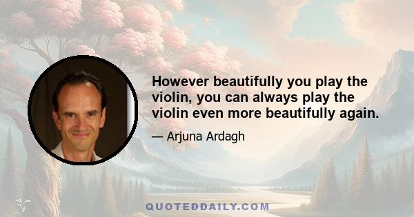 However beautifully you play the violin, you can always play the violin even more beautifully again.