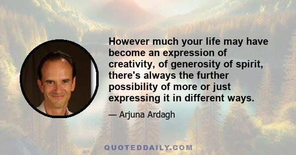 However much your life may have become an expression of creativity, of generosity of spirit, there's always the further possibility of more or just expressing it in different ways.