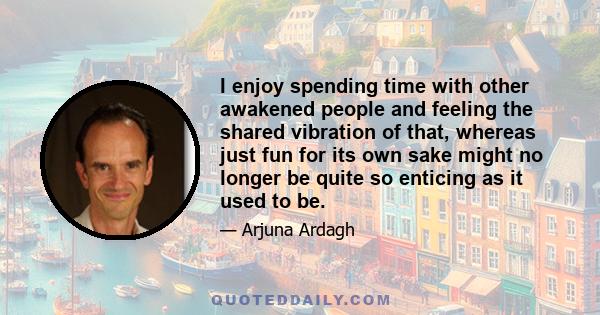 I enjoy spending time with other awakened people and feeling the shared vibration of that, whereas just fun for its own sake might no longer be quite so enticing as it used to be.