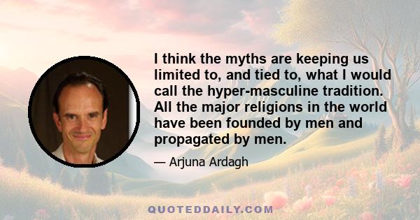 I think the myths are keeping us limited to, and tied to, what I would call the hyper-masculine tradition. All the major religions in the world have been founded by men and propagated by men.