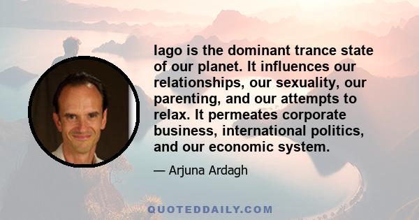 Iago is the dominant trance state of our planet. It influences our relationships, our sexuality, our parenting, and our attempts to relax. It permeates corporate business, international politics, and our economic system.