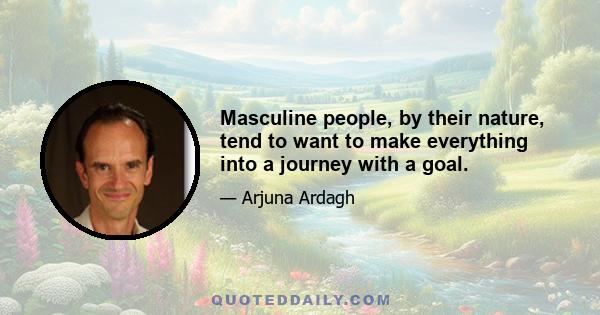 Masculine people, by their nature, tend to want to make everything into a journey with a goal.