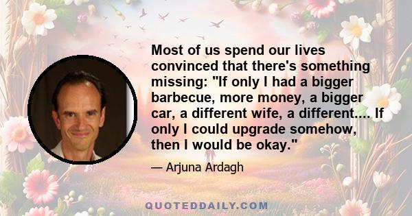 Most of us spend our lives convinced that there's something missing: If only I had a bigger barbecue, more money, a bigger car, a different wife, a different.... If only I could upgrade somehow, then I would be okay.