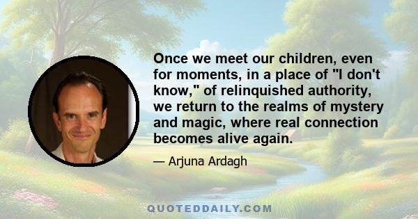 Once we meet our children, even for moments, in a place of I don't know, of relinquished authority, we return to the realms of mystery and magic, where real connection becomes alive again.