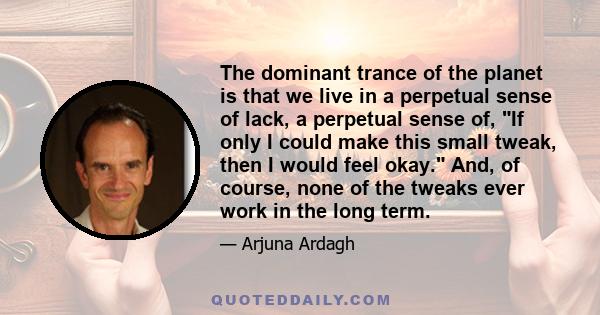 The dominant trance of the planet is that we live in a perpetual sense of lack, a perpetual sense of, If only I could make this small tweak, then I would feel okay. And, of course, none of the tweaks ever work in the