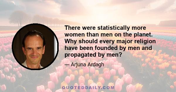 There were statistically more women than men on the planet. Why should every major religion have been founded by men and propagated by men?