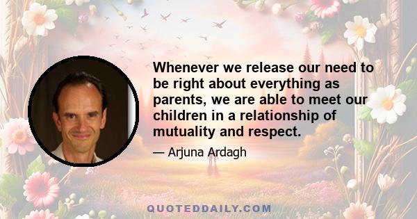 Whenever we release our need to be right about everything as parents, we are able to meet our children in a relationship of mutuality and respect.