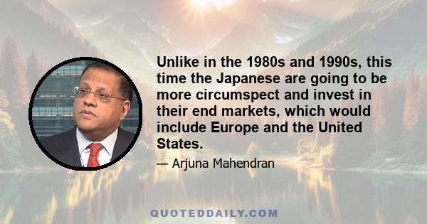 Unlike in the 1980s and 1990s, this time the Japanese are going to be more circumspect and invest in their end markets, which would include Europe and the United States.