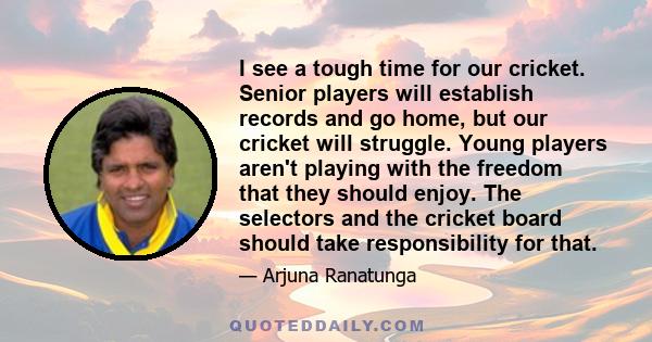 I see a tough time for our cricket. Senior players will establish records and go home, but our cricket will struggle. Young players aren't playing with the freedom that they should enjoy. The selectors and the cricket