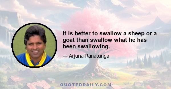 It is better to swallow a sheep or a goat than swallow what he has been swallowing.