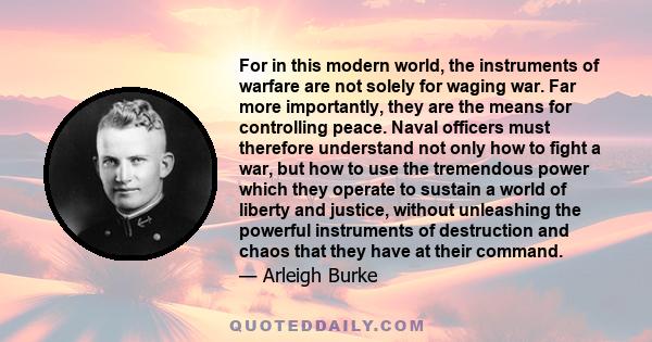 For in this modern world, the instruments of warfare are not solely for waging war. Far more importantly, they are the means for controlling peace. Naval officers must therefore understand not only how to fight a war,